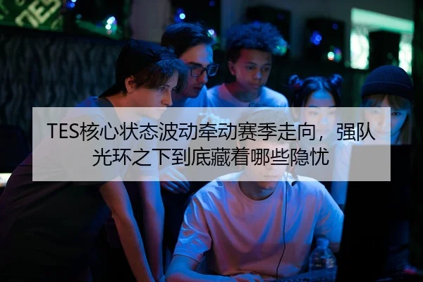 TES核心状态波动牵动赛季走向，强队光环之下到底藏着哪些隐忧
